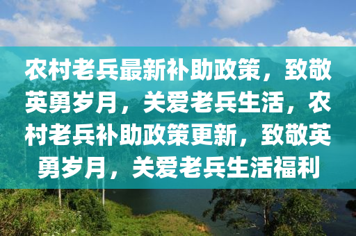 農(nóng)村老兵最新補(bǔ)助政策，致敬英勇歲月，關(guān)愛老兵生活，農(nóng)村老兵補(bǔ)助政策更新，致敬英勇歲月，關(guān)愛老兵生活福利