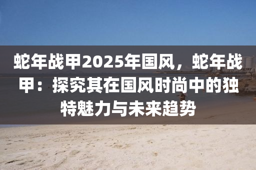 蛇年戰(zhàn)甲2025年國(guó)風(fēng)，蛇年戰(zhàn)甲：探究其在國(guó)風(fēng)時(shí)尚中的獨(dú)特魅力與未來(lái)趨勢(shì)