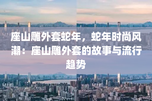 座山雕外套蛇年，蛇年時尚風(fēng)潮：座山雕外套的故事與流行趨勢