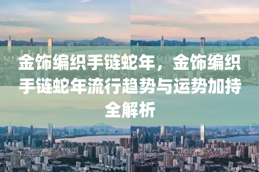 金飾編織手鏈蛇年，金飾編織手鏈蛇年流行趨勢與運勢加持全解析