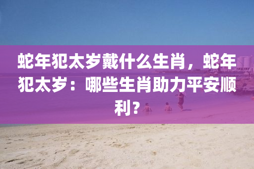 蛇年犯太歲戴什么生肖，蛇年犯太歲：哪些生肖助力平安順利？