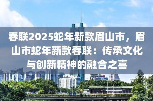 春聯(lián)2025蛇年新款眉山市，眉山市蛇年新款春聯(lián)：傳承文化與創(chuàng)新精神的融合之喜