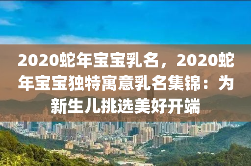 2020蛇年寶寶乳名，2020蛇年寶寶獨(dú)特寓意乳名集錦：為新生兒挑選美好開(kāi)端