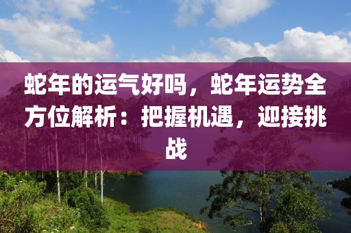 蛇年的運氣好嗎，蛇年運勢全方位解析：把握機(jī)遇，迎接挑戰(zhàn)