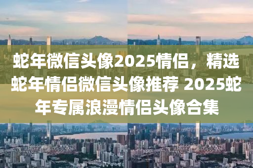 蛇年微信頭像2025情侶，精選蛇年情侶微信頭像推薦 2025蛇年專屬浪漫情侶頭像合集