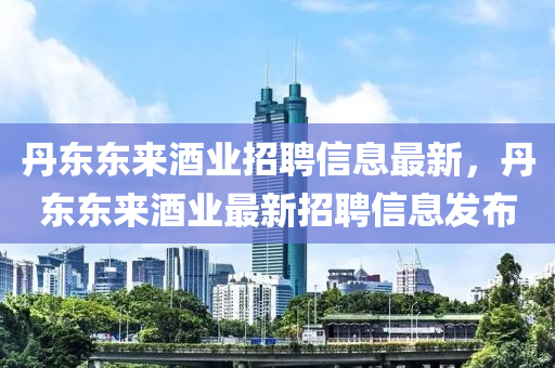 丹東東來(lái)酒業(yè)招聘信息最新，丹東東來(lái)酒業(yè)最新招聘信息發(fā)布