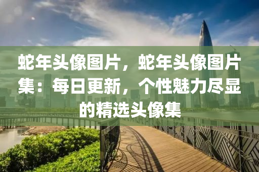 蛇年頭像圖片，蛇年頭像圖片集：每日更新，個(gè)性魅力盡顯的精選頭像集