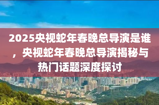 2025央視蛇年春晚總導(dǎo)演是誰，央視蛇年春晚總導(dǎo)演揭秘與熱門話題深度探討