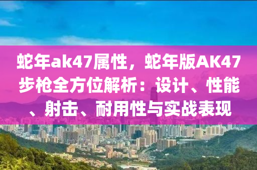 蛇年ak47屬性，蛇年版AK47步槍全方位解析：設(shè)計(jì)、性能、射擊、耐用性與實(shí)戰(zhàn)表現(xiàn)