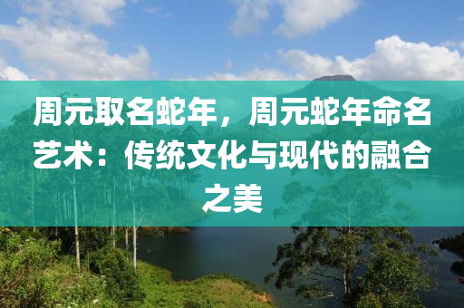 周元取名蛇年，周元蛇年命名藝術(shù)：傳統(tǒng)文化與現(xiàn)代的融合之美