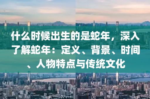 什么時(shí)候出生的是蛇年，深入了解蛇年：定義、背景、時(shí)間、人物特點(diǎn)與傳統(tǒng)文化