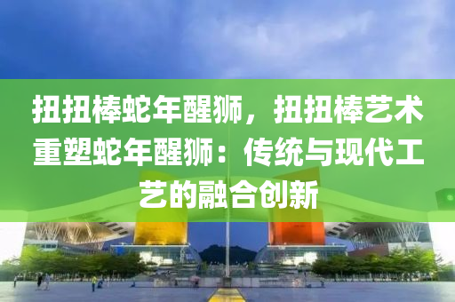 扭扭棒蛇年醒獅，扭扭棒藝術(shù)重塑蛇年醒獅：傳統(tǒng)與現(xiàn)代工藝的融合創(chuàng)新