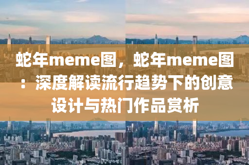 蛇年meme圖，蛇年meme圖：深度解讀流行趨勢(shì)下的創(chuàng)意設(shè)計(jì)與熱門作品賞析