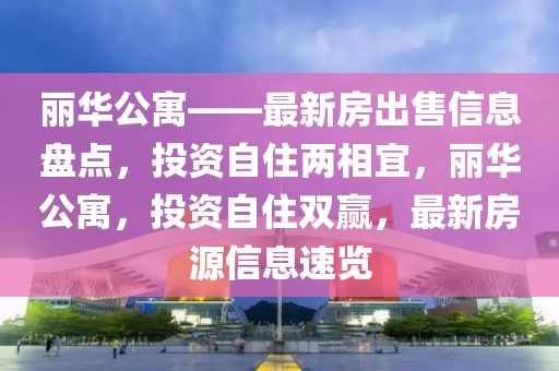 麗華公寓——最新房出售信息盤點，投資自住兩相宜，麗華公寓，投資自住雙贏，最新房源信息速覽