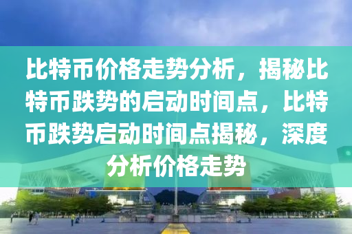 比特幣價格走勢分析，揭秘比特幣跌勢的啟動時間點，比特幣跌勢啟動時間點揭秘，深度分析價格走勢