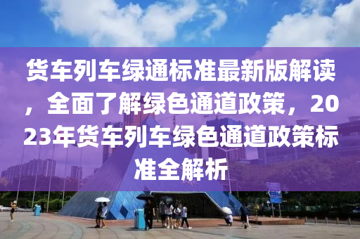 貨車列車綠通標(biāo)準(zhǔn)最新版解讀，全面了解綠色通道政策，2023年貨車列車綠色通道政策標(biāo)準(zhǔn)全解析