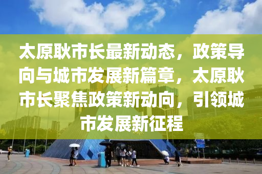 太原耿市長最新動(dòng)態(tài)，政策導(dǎo)向與城市發(fā)展新篇章，太原耿市長聚焦政策新動(dòng)向，引領(lǐng)城市發(fā)展新征程