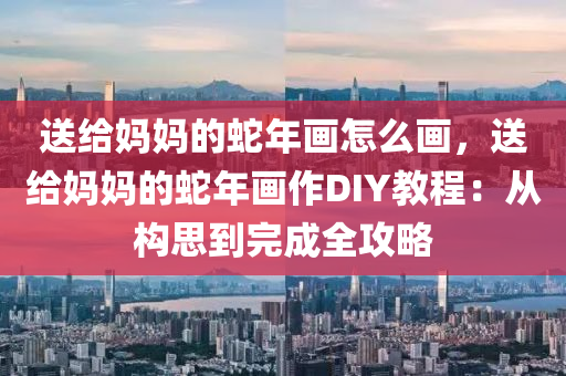 送給媽媽的蛇年畫怎么畫，送給媽媽的蛇年畫作DIY教程：從構(gòu)思到完成全攻略