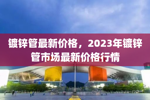 鍍鋅管最新價(jià)格，2023年鍍鋅管市場(chǎng)最新價(jià)格行情