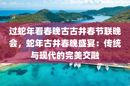 過蛇年看春晚古古井春節(jié)聯(lián)晚會(huì)，蛇年古井春晚盛宴：傳統(tǒng)與現(xiàn)代的完美交融