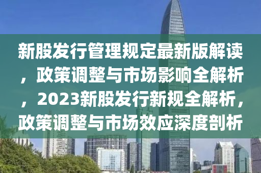 新股發(fā)行管理規(guī)定最新版解讀，政策調(diào)整與市場(chǎng)影響全解析，2023新股發(fā)行新規(guī)全解析，政策調(diào)整與市場(chǎng)效應(yīng)深度剖析