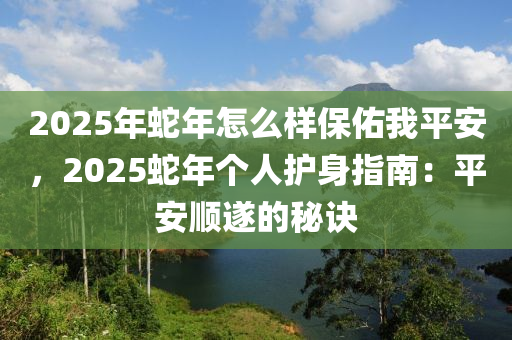 2025年蛇年怎么樣保佑我平安，2025蛇年個(gè)人護(hù)身指南：平安順?biāo)斓拿卦E