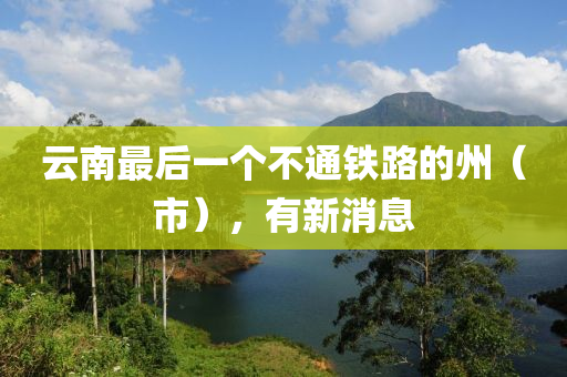 云南最后一個(gè)不通鐵路的州（市），有新消息