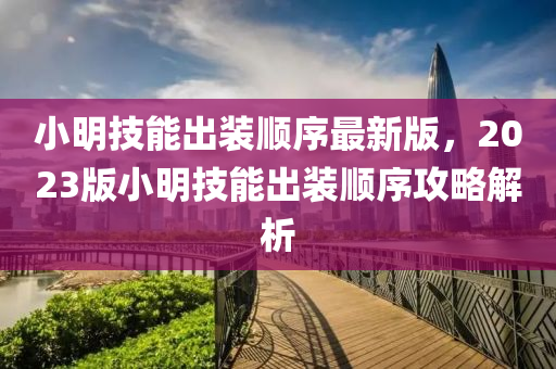 小明技能出裝順序最新版，2023版小明技能出裝順序攻略解析