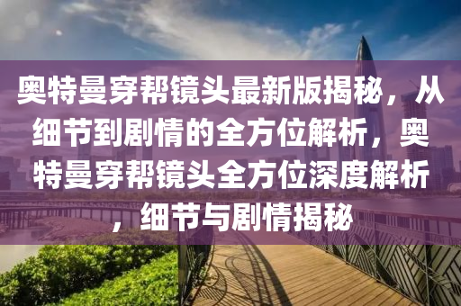 奧特曼穿幫鏡頭最新版揭秘，從細節(jié)到劇情的全方位解析，奧特曼穿幫鏡頭全方位深度解析，細節(jié)與劇情揭秘