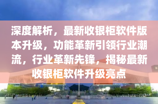 深度解析，最新收銀柜軟件版本升級(jí)，功能革新引領(lǐng)行業(yè)潮流，行業(yè)革新先鋒，揭秘最新收銀柜軟件升級(jí)亮點(diǎn)