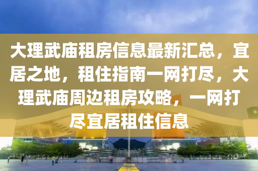 大理武廟租房信息最新匯總，宜居之地，租住指南一網(wǎng)打盡，大理武廟周邊租房攻略，一網(wǎng)打盡宜居租住信息