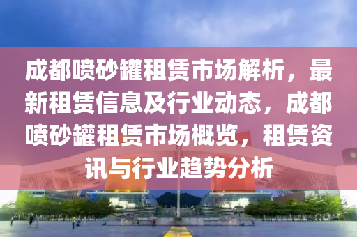 成都噴砂罐租賃市場解析，最新租賃信息及行業(yè)動態(tài)，成都噴砂罐租賃市場概覽，租賃資訊與行業(yè)趨勢分析