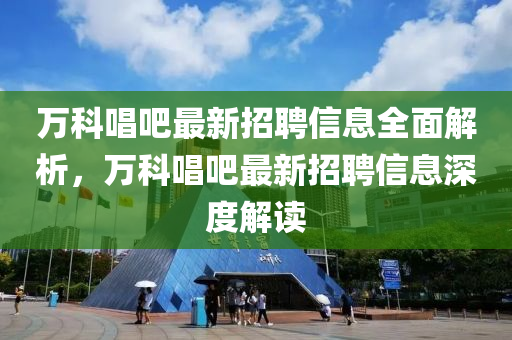 萬科唱吧最新招聘信息全面解析，萬科唱吧最新招聘信息深度解讀