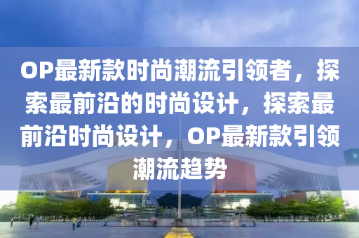 OP最新款時(shí)尚潮流引領(lǐng)者，探索最前沿的時(shí)尚設(shè)計(jì)，探索最前沿時(shí)尚設(shè)計(jì)，OP最新款引領(lǐng)潮流趨勢(shì)