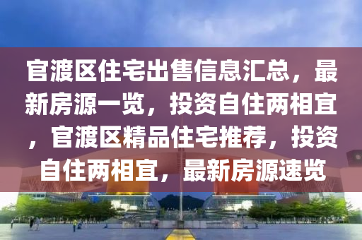 官渡區(qū)住宅出售信息匯總，最新房源一覽，投資自住兩相宜，官渡區(qū)精品住宅推薦，投資自住兩相宜，最新房源速覽