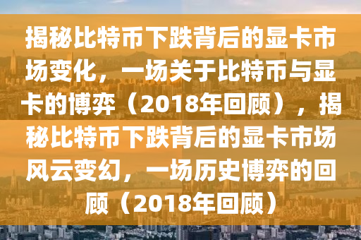 揭秘比特幣下跌背后的顯卡市場(chǎng)變化，一場(chǎng)關(guān)于比特幣與顯卡的博弈（2018年回顧），揭秘比特幣下跌背后的顯卡市場(chǎng)風(fēng)云變幻，一場(chǎng)歷史博弈的回顧（2018年回顧）