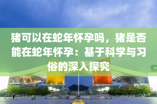 豬可以在蛇年懷孕嗎，豬是否能在蛇年懷孕：基于科學(xué)與習(xí)俗的深入探究