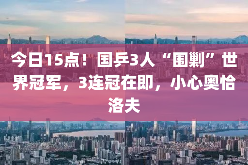 今日15點！國乒3人“圍剿”世界冠軍，3連冠在即，小心奧恰洛夫