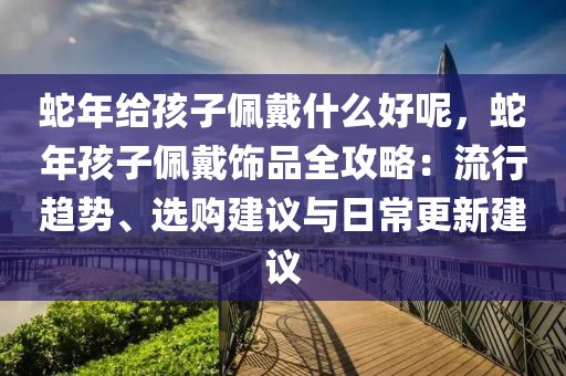 蛇年給孩子佩戴什么好呢，蛇年孩子佩戴飾品全攻略：流行趨勢、選購建議與日常更新建議