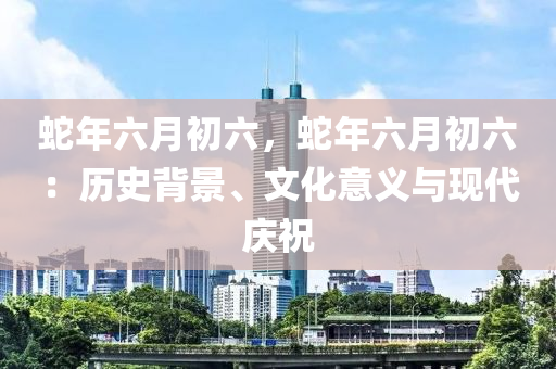 蛇年六月初六，蛇年六月初六：歷史背景、文化意義與現(xiàn)代慶祝