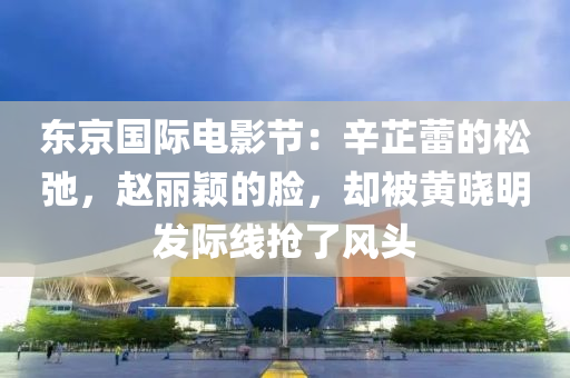 東京國際電影節(jié)：辛芷蕾的松弛，趙麗穎的臉，卻被黃曉明發(fā)際線搶了風(fēng)頭