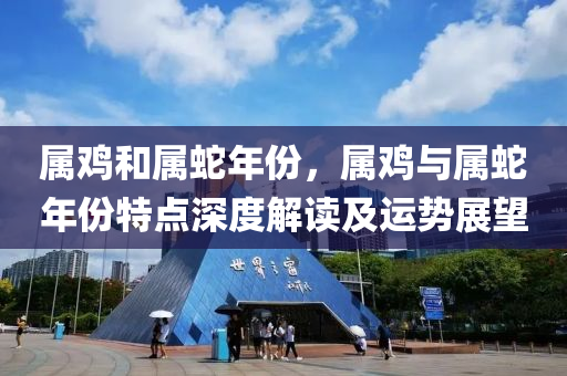 屬雞和屬蛇年份，屬雞與屬蛇年份特點深度解讀及運勢展望