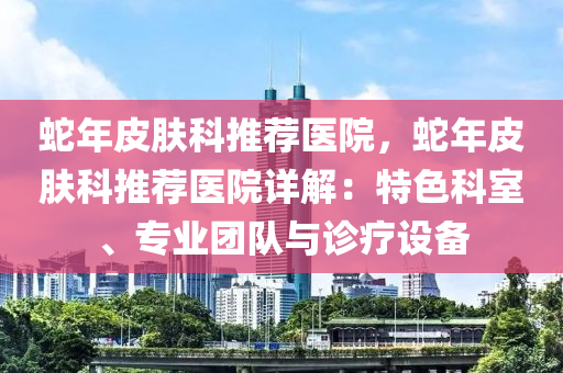 蛇年皮膚科推薦醫(yī)院，蛇年皮膚科推薦醫(yī)院詳解：特色科室、專業(yè)團(tuán)隊(duì)與診療設(shè)備