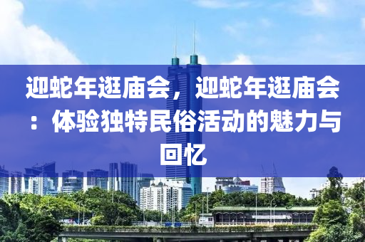 迎蛇年逛廟會，迎蛇年逛廟會：體驗獨(dú)特民俗活動的魅力與回憶