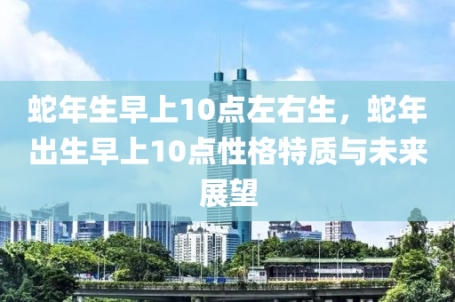 蛇年生早上10點(diǎn)左右生，蛇年出生早上10點(diǎn)性格特質(zhì)與未來展望