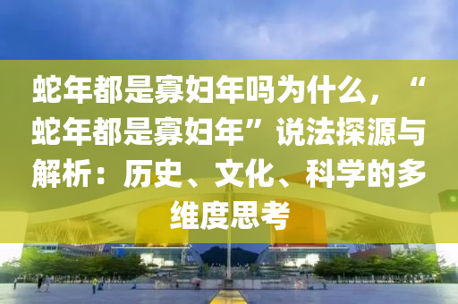 蛇年都是寡婦年嗎為什么，“蛇年都是寡婦年”說法探源與解析：歷史、文化、科學(xué)的多維度思考