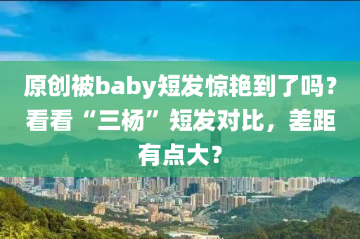 原創(chuàng)被baby短發(fā)驚艷到了嗎？看看“三楊”短發(fā)對比，差距有點(diǎn)大？