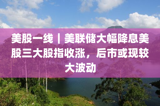 美股一線｜美聯(lián)儲(chǔ)大幅降息美股三大股指收漲，后市或現(xiàn)較大波動(dòng)