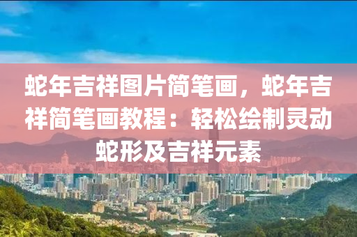 蛇年吉祥圖片簡筆畫，蛇年吉祥簡筆畫教程：輕松繪制靈動蛇形及吉祥元素