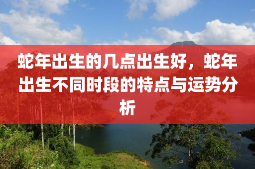 蛇年出生的幾點出生好，蛇年出生不同時段的特點與運勢分析